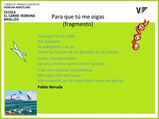 Para que tú me oigas
(fragmento)
Para que tú me oigas
mis palabras
se adelgazan a veces
como las huellas de las gaviotas en las playas.
Collar, cascabel ebrio
para tus manos suaves como las uvas.
Y las miro lejanas mis palabras.
Más que mías son tuyas.
Van trepando en mi viejo dolor como las yedras.
Pablo Neruda

 