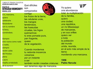 Qué difíciles
ODA A LA MANZANA son
comparados
contigo
A ti, manzana,
los frutos de la tierra,
quiero
las celulares uvas,
celebrarte
los mangos
llenándome
tenebrosos,
con tu nombre
las huesudas
la boca,
ciruelas, los higos
comiéndote.
submarinos:
tú eres pomada pura,
pan fragante,
Siempre
eres nueva como nada queso
de la vegetación.
o nadie,
siempre
recién caída
del Paraíso:
plena
y pura
mejilla arrebolada
de la aurora!

Cuando mordemos
tu redonda inocencia
volvemos
por un instante
a ser
también recién creadas criaturas:
aún tenemos algo de manzana.

Yo quiero
una abundancia
total, la multiplicación
de tu familia,
quiero
una ciudad,
una república,
un río Mississippi
de manzanas,
y en sus orillas
quiero ver
a toda
la población
del mundo
unida, reunida,
en el acto más simple de la
tierra:
mordiendo una manzana.
1956
Pablo Neruda

 