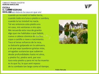 CASA

Tal vez ésta es la casa en que viví
cuando yo no existí ni había tierra,
cuando todo era luna o piedra o sombra,
cuando la luz inmóvil no nacía.
Tal vez entonces esta piedra era
mi casa, mis ventanas o mis ojos.
Me recuerda esta rosa de granito
algo que me habitaba o que habité,
cueva o cabeza cósmica de sueños,
copa o castillo o nave o nacimiento.
Toco el tenaz esfuerzo de la roca,
su baluarte golpeado en la salmuera,
y sé que aquí quedaron grietas mías,
arrugadas sustancias que subieron
desde profundidades hasta mi alma,
y piedra fui, piedra seré, por eso
toco esta piedra y para mí no ha muerto:
es lo que fui, lo que seré reposo
de tu combate tan largo como el tiempo.
Pablo Neruda

 