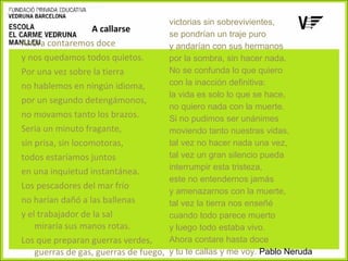 victorias sin sobrevivientes,
A callarse
se pondrían un traje puro
Ahora contaremos doce
y andarían con sus hermanos
y nos quedamos todos quietos.
por la sombra, sin hacer nada.
No se confunda lo que quiero
Por una vez sobre la tierra
con la inacción definitiva:
no hablemos en ningún idioma,
la vida es solo lo que se hace,
por un segundo detengámonos,
no quiero nada con la muerte.
no movamos tanto los brazos.
Si no pudimos ser unánimes
Seria un minuto fragante,
moviendo tanto nuestras vidas,
tal vez no hacer nada una vez,
sin prisa, sin locomotoras,
tal vez un gran silencio pueda
todos estaríamos juntos
interrumpir esta tristeza,
en una inquietud instantánea.
este no entendernos jamás
Los pescadores del mar frío
y amenazarnos con la muerte,
no harían dañó a las ballenas
tal vez la tierra nos enseñé
y el trabajador de la sal
cuando todo parece muerto
miraría sus manos rotas.
y luego todo estaba vivo.
Ahora contare hasta doce
Los que preparan guerras verdes,
guerras de gas, guerras de fuego, y tu te callas y me voy. Pablo Neruda

 