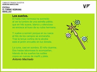 Los sueños.
El hada más hermosa ha sonreído
al ver la lumbre de una estrella pálida,
que en hilo suave, blanco y silencioso
se enrosca al huso de su rubia hermana.
Y vuelve a sonreír porque en su rueca
el hilo de los campos se enmaraña.
Tras la tenue cortina de la alcoba
está el jardín envuelto en luz dorada.
La cuna, casi en sombra. El niño duerme.
Dos hadas laboriosas lo acompañan,
hilando de los sueños los sutiles
copos en ruecas de marfil y plata.

Antonio Machado

 