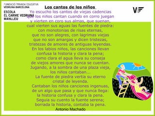 Los cantos de los niños
Yo escucho los cantos de viejas cadencias
que los niños cantan cuando en corro juegan
y vierten en coro sus almas, que suenan,
cual vierten sus aguas las fuentes de piedra:
con monotonías de risas eternas,
que no son alegres, con lágrimas viejas
que no son amargas y dicen tristezas,
tristezas de amores de antiguas leyendas.
En los labios niños, las canciones llevan
confusa la historia y clara la pena;
como clara el agua lleva su conseja
de viejos amores que nunca se cuentan.
Jugando, a la sombra de una plaza vieja,
los niños cantaban...
La fuente de piedra vertía su eterno
cristal de leyenda.
Cantaban los niños canciones ingenuas,
de un algo que pasa y que nunca llega:
la historia confusa y clara la pena.
Seguía su cuento la fuente serena;
borrada la historia, contaba la pena.
Antonio Machado

 