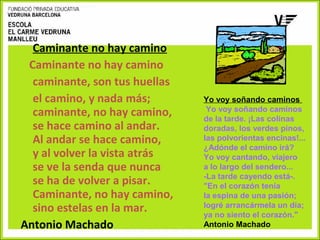 Caminante no hay camino
Caminante no hay camino
caminante, son tus huellas
el camino, y nada más;
caminante, no hay camino,
se hace camino al andar.
Al andar se hace camino,
y al volver la vista atrás
se ve la senda que nunca
se ha de volver a pisar.
Caminante, no hay camino,
sino estelas en la mar.
Antonio Machado

Yo voy soñando caminos
Yo voy soñando caminos
de la tarde. ¡Las colinas
doradas, los verdes pinos,
las polvorientas encinas!...
¿Adónde el camino irá?
Yo voy cantando, viajero
a lo largo del sendero...
-La tarde cayendo está-.
"En el corazón tenía
la espina de una pasión;
logré arrancármela un día;
ya no siento el corazón."
Antonio Machado

 