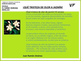 ¡QUÉ TRISTEZA DE OLOR A JAZMÍN!
¡Qué tristeza de olor de jazmín! El verano
torna a encender las calles y a oscurecer las casas,
y, en las noches, regueros descendidos de estrellas
pesan sobre los ojos cargados de nostalgia.
En los balcones, a las altas horas, siguen
blancas mujeres mudas, que parecen fantasmas;
el río manda, a veces, una cansada brisa,
el ocaso, una música imposible y romántica.
La penumbra reluce de suspiros; el mundo
se viene, en un olvido mágico, a flor de alma;
y se cogen libélulas con las manos caídas,
y, entre constelaciones, la alta luna se estanca.
¡Qué tristeza de olor de jazmín! Los pianos
están abiertos; hay en todas partes miradas
calientes... Por el fondo de cada sombra azul,
se esfuma una visión apasionada y lánguida.
Juan Ramón Jiménez

 
