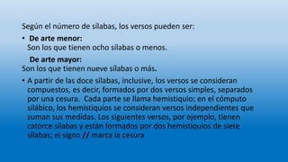 Según el número de sílabas, los versos pueden ser:
• De arte menor:
Son los que tienen ocho sílabas o menos.
De arte mayor:
Son los que tienen nueve sílabas o más.
• A partir de las doce sílabas, inclusive, los versos se consideran
compuestos, es decir, formados por dos versos simples, separados
por una cesura. Cada parte se llama hemistiquio; en el cómputo
silábico, los hemistiquios se consideran versos independientes que
suman sus medidas. Los siguientes versos, por ejemplo, tienen
catorce sílabas y están formados por dos hemistiquios de siete
sílabas; el signo // marca la cesura
 