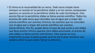 • El ritmo es la musicalidad de un verso. Todo verso simple tiene
siempre un acento en la penúltima sílaba y en los versos compuestos
aparece un acento en la penúltima sílaba de cada hemistiquio. Este
acento fijo en la penúltima sílaba se llama acento estrófico. Todos los
acentos de cada verso que coinciden con el signo par o impar del
acento estrófico son acentos rítmicos; los acentos que no coinciden
con el signo par o impar del acento estrófico son acentos
extrarrítmicos. Por fin, puede darse el caso de que junto a una sílaba
que lleva acento rítmico aparece otra sílaba acentuada, el acento de
esta sílaba se llama acento antirrítmico. Este acento es muy
importante ya que el poeta puede servirse de él para remarcar una
palabra sobre la que quiere llamar la atención.
 