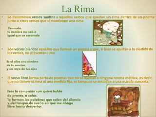La Rima
• Se denominan versos sueltos a aquellos versos que quedan sin rima dentro de un poema
junto a otros versos que sí mantienen una rima.
•
Consuelo,
tu nombre me sabía
igual que un caramelo
• Son versos blancos aquéllos que forman un poema y que, si bien se ajustan a la medida de
los versos, no presentan rima
Es el alba una sombra
de tu sonrisa,
y un rayo de tus ojos.
• El verso libre forma parte de poemas que no se ajustan a ninguna norma métrica, es decir,
que no tienen ni rima ni una medida fija, ni tampoco se amoldan a una estrofa concreta.
Eres la compañía con quien hablo
de pronto, a solas.
Te forman las palabras que salen del silencio
y del tanque de sueño en que me ahogo
libre hasta despertar.
 