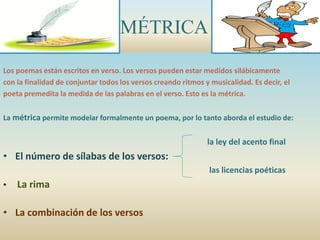 MÉTRICA
Los poemas están escritos en verso. Los versos pueden estar medidos silábicamente
con la finalidad de conjuntar todos los versos creando ritmos y musicalidad. Es decir, el
poeta premedita la medida de las palabras en el verso. Esto es la métrica.
La métrica permite modelar formalmente un poema, por lo tanto aborda el estudio de:
la ley del acento final
• El número de sílabas de los versos:
las licencias poéticas
• La rima
• La combinación de los versos
 