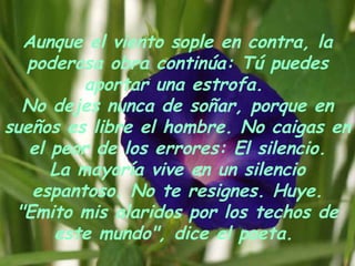 Aunque el viento sople en contra, la poderosa obra continúa: Tú puedes aportar una estrofa.  No dejes nunca de soñar, porque en sueños es libre el hombre. No caigas en el peor de los errores: El silencio. La mayoría vive en un silencio espantoso. No te resignes. Huye. "Emito mis alaridos por los techos de este mundo", dice el poeta.  
