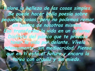 Valora la belleza de las cosas simples. Se puede hacer bella poesía sobre pequeñas cosas, pero no podemos remar en contra de nosotros mismos. Eso transforma la vida en un infierno. Disfruta del pánico que te provoca tener la vida por delante. Vívela intensamente, sin mediocridad. Piensa que en ti está el futuro y encara la tarea con orgullo y sin miedo.   