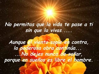 No permitas que la vida te pase a ti sin que la vivas .... Aunque el viento sople en contra, la poderosa obra continúa...  ...No dejes nunca de soñar, porque en sueños es libre el hombre. 