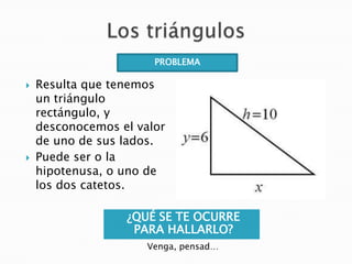 PROBLEMA




Resulta que tenemos
un triángulo
rectángulo, y
desconocemos el valor
de uno de sus lados.
Puede ser o la
hipotenusa, o uno de
los dos catetos.
¿QUÉ SE TE OCURRE
PARA HALLARLO?
Venga, pensad…

 