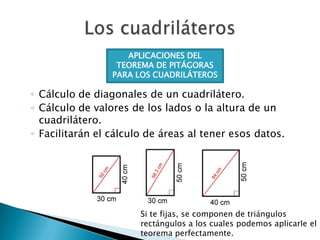 APLICACIONES DEL
TEOREMA DE PITÁGORAS
PARA LOS CUADRILÁTEROS

◦ Cálculo de diagonales de un cuadrilátero.
◦ Cálculo de valores de los lados o la altura de un
cuadrilátero.
◦ Facilitarán el cálculo de áreas al tener esos datos.

Si te fijas, se componen de triángulos
rectángulos a los cuales podemos aplicarle el
teorema perfectamente.

 