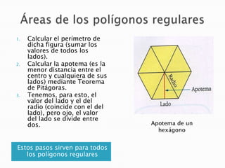 1.

2.

3.

Calcular el perímetro de
dicha figura (sumar los
valores de todos los
lados).
Calcular la apotema (es la
menor distancia entre el
centro y cualquiera de sus
lados) mediante Teorema
de Pitágoras.
Tenemos, para esto, el
valor del lado y el del
radio (coincide con el del
lado), pero ojo, el valor
del lado se divide entre
dos.

Estos pasos sirven para todos
los polígonos regulares

Apotema de un
hexágono

 