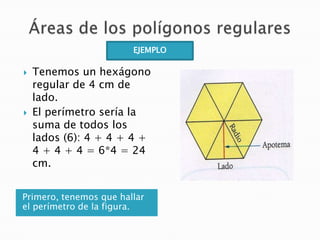 EJEMPLO




Tenemos un hexágono
regular de 4 cm de
lado.
El perímetro sería la
suma de todos los
lados (6): 4 + 4 + 4 +
4 + 4 + 4 = 6*4 = 24
cm.

Primero, tenemos que hallar
el perímetro de la figura.

 