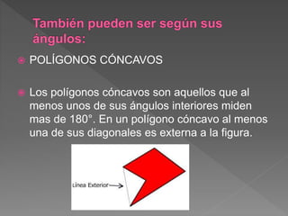  POLÍGONOS CÓNCAVOS
 Los polígonos cóncavos son aquellos que al
menos unos de sus ángulos interiores miden
mas de 180°. En un polígono cóncavo al menos
una de sus diagonales es externa a la figura.
 