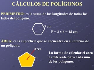 CÁLCULOS DE POLÍGONOS PERÍMETRO:  es la suma de las longitudes de todos los lados del polígono. P = 3 x 6 = 18 cm ÁREA:  es la superficie que se encuentra en el interior de un polígono. La forma de calcular el área es diferente para cada uno de los polígonos. 3 cm Área 