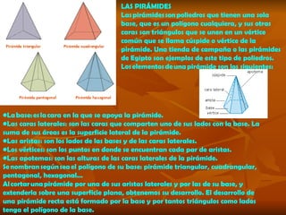 LAS PIRÁMIDES Las pirámides son poliedros que tienen una sola base, que es un polígono cualquiera, y sus otras caras son triángulos que se unen en un vértice común que se llama cúspide o vértice de la pirámide. Una tienda de campaña o las pirámides de Egipto son ejemplos de este tipo de poliedros. Los elementos de una pirámide son los siguientes:   La  base : es la cara en la que se apoya la pirámide.  Las  caras laterales : son las caras que comparten uno de sus lados con la base. La suma de sus áreas es la superficie lateral de la pirámide.  Las  aristas : son los lados de las bases y de las caras laterales.  Los  vértices : son los puntos en donde se encuentran cada par de aristas.  Las  apotemas : son las alturas de las caras laterales de la pirámide.  Se nombran según sea el polígono de su base: pirámide triangular, cuadrangular, pentagonal, hexagonal... Al cortar una pirámide por una de sus aristas laterales y por las de su base, y extenderla sobre una superficie plana, obtenemos su  desarrollo . El desarrollo de una pirámide recta está formado por la base y por tantos triángulos como lados tenga el polígono de la base. 