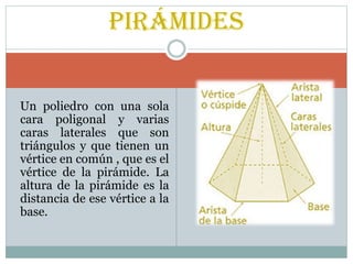 Un poliedro con una sola
cara poligonal y varias
caras laterales que son
triángulos y que tienen un
vértice en común , que es el
vértice de la pirámide. La
altura de la pirámide es la
distancia de ese vértice a la
base.
Pirámides
 