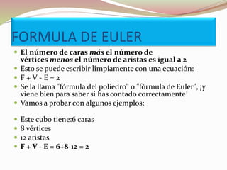 FORMULA DE EULER
 El número de caras más el número de
vértices menos el número de aristas es igual a 2
 Esto se puede escribir limpiamente con una ecuación:
 F + V - E = 2
 Se la llama "fórmula del poliedro" o "fórmula de Euler", ¡y
viene bien para saber si has contado correctamente!
 Vamos a probar con algunos ejemplos:
 Este cubo tiene:6 caras
 8 vértices
 12 aristas
 F + V - E = 6+8-12 = 2
 