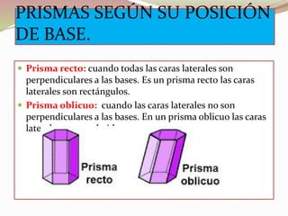 PRISMAS SEGÚN SU POSICIÓN
DE BASE.
 Prisma recto: cuando todas las caras laterales son
perpendiculares a las bases. Es un prisma recto las caras
laterales son rectángulos.
 Prisma oblicuo: cuando las caras laterales no son
perpendiculares a las bases. En un prisma oblicuo las caras
laterales son romboide.
 