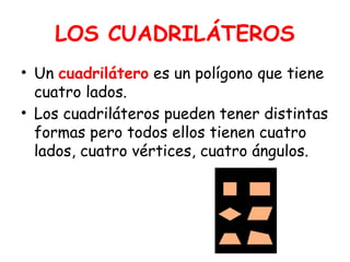 LOS CUADRILÁTEROS
• Un cuadrilátero es un polígono que tiene
cuatro lados.
• Los cuadriláteros pueden tener distintas
formas pero todos ellos tienen cuatro
lados, cuatro vértices, cuatro ángulos.
 
