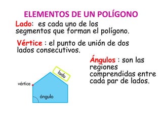 Lado: es cada uno de los
segmentos que forman el polígono.
ELEMENTOS DE UN POLÍGONO
Vértice : el punto de unión de dos
lados consecutivos.
Ángulos : son las
regiones
comprendidas entre
cada par de lados.
 