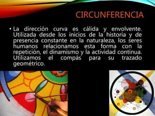 CIRCUNFERENCIA
• La dirección curva es cálida y envolvente.
Utilizada desde los inicios de la historia y de
presencia constante en la naturaleza, los seres
humanos relacionamos esta forma con la
repetición, el dinamismo y la actividad continua.
Utilizamos el compás para su trazado
geométrico.
 
