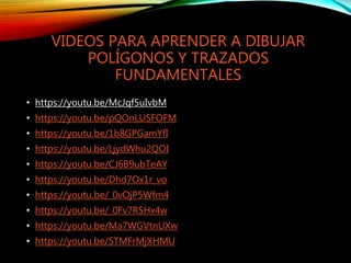 VIDEOS PARA APRENDER A DIBUJAR
POLÍGONOS Y TRAZADOS
FUNDAMENTALES
• https://youtu.be/McJqf5uIvbM
• https://youtu.be/pQOnLUSFOFM
• https://youtu.be/1b8GPGamYfI
• https://youtu.be/LjydWhu2QOI
• https://youtu.be/CJ6B9ubTeAY
• https://youtu.be/Dhd7Ox1r_vo
• https://youtu.be/_0vOjP5Wfm4
• https://youtu.be/_0Fv7RSHx4w
• https://youtu.be/Ma7WGVtnUXw
• https://youtu.be/STMFrMjXHMU
 