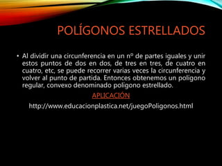 POLÍGONOS ESTRELLADOS
• Al dividir una circunferencia en un nº de partes iguales y unir
estos puntos de dos en dos, de tres en tres, de cuatro en
cuatro, etc, se puede recorrer varias veces la circunferencia y
volver al punto de partida. Entonces obtenemos un polígono
regular, convexo denominado polígono estrellado.
APLICACIÓN
http://www.educacionplastica.net/juegoPoligonos.html
 