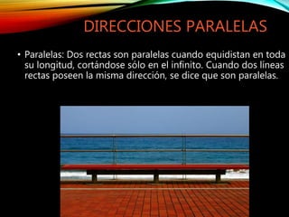 DIRECCIONES PARALELAS
• Paralelas: Dos rectas son paralelas cuando equidistan en toda
su longitud, cortándose sólo en el infinito. Cuando dos líneas
rectas poseen la misma dirección, se dice que son paralelas.
 