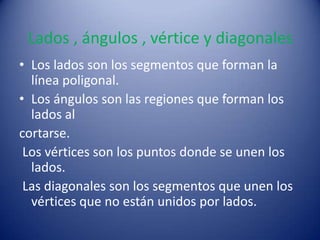 Lados , ángulos , vértice y diagonales
• Los lados son los segmentos que forman la
  línea poligonal.
• Los ángulos son las regiones que forman los
  lados al
cortarse.
 Los vértices son los puntos donde se unen los
  lados.
 Las diagonales son los segmentos que unen los
  vértices que no están unidos por lados.
 