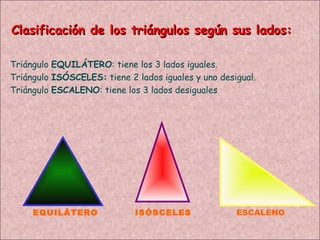 Clasificación de los triángulos según sus lados: EQUILÁTERO ISÓSCELES ESCALENO Triángulo  EQUILÁTERO : tiene los 3 lados iguales. Triángulo  ISÓSCELES:  tiene 2 lados iguales y uno desigual. Triángulo  ESCALENO : tiene los 3 lados desiguales 