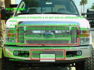 Polipropileno

• -Resistencia al impacto y es por eso su utilización en
  aspas.
• -A temperaturas de 55º C soporta cargas de 18.5
  Kg/cm2, reforzada con cargas de fibra de vidrio, talco o
  carbonato.
• -Gran resistencia al calor continúo por lo que se utiliza
  en la inyección de acumuladores para autos.
Aplicaciones:
• Múltiple de escape de gases de un automóvil.
• Palanca de velocidades.
• Tableros automotrices, parrillas para autos y piezas
  mecánicas.
 