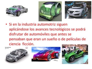 • Si en la industria automotriz siguen
  aplicándose los avances tecnológicos se podrá
  disfrutar de automóviles que antes se
  pensaban que eran un sueño o de películas de
  ciencia ficción.
 