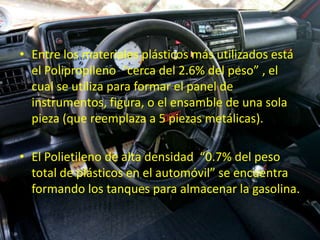 • Entre los materiales plásticos más utilizados está
  el Polipropileno “cerca del 2.6% del peso” , el
  cual se utiliza para formar el panel de
  instrumentos, figura, o el ensamble de una sola
  pieza (que reemplaza a 5 piezas metálicas).

• El Polietileno de alta densidad “0.7% del peso
  total de plásticos en el automóvil” se encuentra
  formando los tanques para almacenar la gasolina.
 