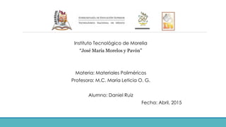 Instituto Tecnológico de Morelia
“José María Morelos y Pavón”
Materia: Materiales Poliméricos
Profesora: M.C. María Leticia O. G.
Alumno: Daniel Ruiz
Fecha: Abril, 2015
 