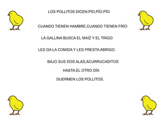 LOS POLLITOS DICEN:PÍO,PÍO,PÍO


CUANDO TIENEN HAMBRE,CUANDO TIENEN FRÍO


 LA GALLINA BUSCA EL MAÍZ Y EL TRIGO


LES DA LA COMIDA Y LES PRESTA ABRIGO.


    BAJO SUS DOS ALAS,ACURRUCADITOS

           HASTA EL OTRO DÍA

        DUERMEN LOS POLLITOS.
 