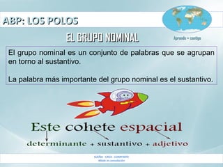 ABP: LOS POLOSABP: LOS POLOS
SUEÑA - CREA - COMPARTE
Made in consolación
Aprendo + contigoAprendo + contigo
EL GRUPO NOMINALEL GRUPO NOMINAL
El grupo nominal es un conjunto de palabras que se agrupan
en torno al sustantivo.
La palabra más importante del grupo nominal es el sustantivo.
 