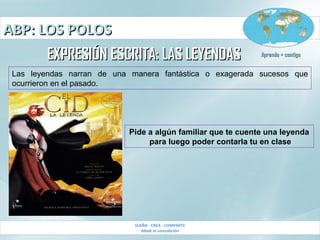 ABP: LOS POLOSABP: LOS POLOS
SUEÑA - CREA - COMPARTE
Made in consolación
Aprendo + contigoAprendo + contigo
EXPRESIÓN ESCRITA: LAS LEYENDASEXPRESIÓN ESCRITA: LAS LEYENDAS
Las leyendas narran de una manera fantástica o exagerada sucesos que
ocurrieron en el pasado.
Pide a algún familiar que te cuente una leyenda
para luego poder contarla tu en clase
 