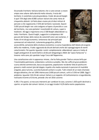 Osservado il teritorio Italiano notiamo che si sono venute a creare
ampie aree urbane dalla densità molto elevata, il resto del
territorio è costellato e piccola grandezza. Erede dei piccoli borghi
è quel 72% degli oltre 8.000 comuni italiani che conta meno di
cinquemila abitanti. Un’Italia dove vivono più di dieci milioni di
persone e che rappresenta il 55% del territorio nazionale. Questi
5.835 piccoli borghi non solo svolgono un’opera di presidio e cura
del territorio, ma sono portatori insostituibili di cultura, saperi e
tradizioni. Ad oggi si registrano circa 2.500 Borghi abbandonati su
tutto il territorio. Questi luoghi, suggestivi e compomessi dal
passare del tempo dalla natura da catastrofi sono i più numerosi, il
frutto di nni disagi economici, lontananza dai principali poli
commerciali ed industriali, isolamento geografico, difficile
accessibilità, variazione della struttura economica e scarsa rispondenza dell’abiato ale esigene
della vita moderna, il tutto aggravato da disseti derivati anche dal sopraggiungere di eventi
cataclismatici. Per quanto riguardo i centri completamente abbandonati spesso si tratta di
luoghi protagonisti di eventi bellici o di disseti idrogeologici; Molti dei “paesi fantasma” si
trovano nelle zone più sperdute lungo l’arco dell’Appennino.
Una costellazione solo in apparenza minore, che ha fatto grande l’Italia e ancora brilla per
l’inestimabile patrimonio ambientale e artistico custodito. Ma che soffre di gravi problemi:
scarsa attività commerciale, bassa occupazione, popolazione residente fatta di pochissimi
giovani e molti anziani (più del doppio rispetto alla media nazionale le pensioni di invalidità
erogate), poco turismo, scarsità di presidi sanitari e scuole. Tutti sintomi di un male chiamato
disagio abitativo, che nel 1996 interessava 2.830 piccoli comuni, saliti a 3.556 nel 2006. Oggi il
problema riguarda il 42,1% dei comuni italiani e un rapporto di Confcommercio e Legambiente,
realizzato insieme al Cresme, prevede che nel 2016 saranno
4.395. E fra questi, se nessuno interverrà per cambiare le cose, saranno 1.650 quelli destinati a
sparire: un quinto dei comuni italiani, in cui oggi risiede il 4,2% della nostra popolazione.
 