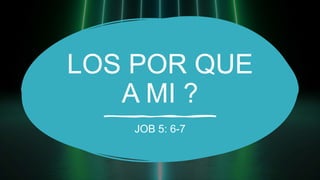 LOS POR QUE
A MI ?
JOB 5: 6-7
 