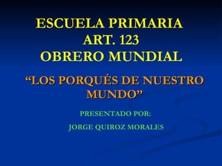 ESCUELA PRIMARIA  ART. 123 OBRERO MUNDIAL “ LOS PORQUÉS DE NUESTRO MUNDO” PRESENTADO POR:  JORGE QUIROZ MORALES 
