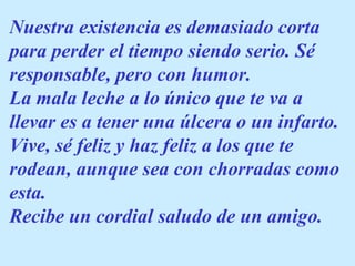 Nuestra existencia es demasiado corta
para perder el tiempo siendo serio. Sé
responsable, pero con humor.
La mala leche a lo único que te va a
llevar es a tener una úlcera o un infarto.
Vive, sé feliz y haz feliz a los que te
rodean, aunque sea con chorradas como
esta.
Recibe un cordial saludo de un amigo.
 