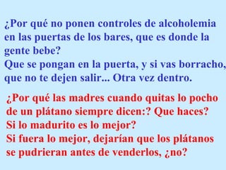 ¿Por qué no ponen controles de alcoholemia
en las puertas de los bares, que es donde la
gente bebe?
Que se pongan en la puerta, y si vas borracho,
que no te dejen salir... Otra vez dentro.
¿Por qué las madres cuando quitas lo pocho
de un plátano siempre dicen:? Que haces?
Si lo madurito es lo mejor?
Si fuera lo mejor, dejarían que los plátanos
se pudrieran antes de venderlos, ¿no?
 