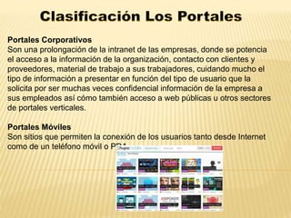 Portales Corporativos 
Son una prolongación de la intranet de las empresas, donde se potencia 
el acceso a la información de la organización, contacto con clientes y 
proveedores, material de trabajo a sus trabajadores, cuidando mucho el 
tipo de información a presentar en función del tipo de usuario que la 
solicita por ser muchas veces confidencial información de la empresa a 
sus empleados así cómo también acceso a web públicas u otros sectores 
de portales verticales. 
Portales Móviles 
Son sitios que permiten la conexión de los usuarios tanto desde Internet 
como de un teléfono móvil o PDA. 
 