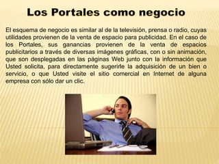 El esquema de negocio es similar al de la televisión, prensa o radio, cuyas 
utilidades provienen de la venta de espacio para publicidad. En el caso de 
los Portales, sus ganancias provienen de la venta de espacios 
publicitarios a través de diversas imágenes gráficas, con o sin animación, 
que son desplegadas en las páginas Web junto con la información que 
Usted solicita, para directamente sugerirle la adquisición de un bien o 
servicio, o que Usted visite el sitio comercial en Internet de alguna 
empresa con sólo dar un clic. 
 