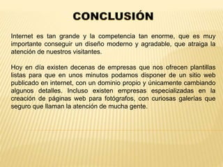 Internet es tan grande y la competencia tan enorme, que es muy 
importante conseguir un diseño moderno y agradable, que atraiga la 
atención de nuestros visitantes. 
Hoy en día existen decenas de empresas que nos ofrecen plantillas 
listas para que en unos minutos podamos disponer de un sitio web 
publicado en internet, con un dominio propio y únicamente cambiando 
algunos detalles. Incluso existen empresas especializadas en la 
creación de páginas web para fotógrafos, con curiosas galerías que 
seguro que llaman la atención de mucha gente. 
 