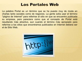 La palabra Portal es un término que se ha puesto muy de moda en 
charlas tanto sociales como de negocios. La gente solía usar el término 
"página de Internet" para referirse al sitio en que se encuentra publicada 
su empresa, pero pareciera como que el concepto de Portal está 
resultando más atractivo, aun cuando el término más apropiado para 
referirse a los sitios que encontramos publicados en Internet debiera ser 
el de Sitio Web. 
 