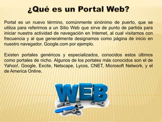 Portal es un nuevo término, comúnmente sinónimo de puerto, que se 
utiliza para referirnos a un Sitio Web que sirve de punto de partida para 
iniciar nuestra actividad de navegación en Internet, al cual visitamos con 
frecuencia y al que generalmente designamos como página de inicio en 
nuestro navegador, Google.com por ejemplo. 
Existen portales genéricos y especializados, conocidos estos últimos 
como portales de nicho. Algunos de los portales más conocidos son el de 
Yahoo!, Google, Excite, Netscape, Lycos, CNET, Microsoft Network, y el 
de America Online. 
 